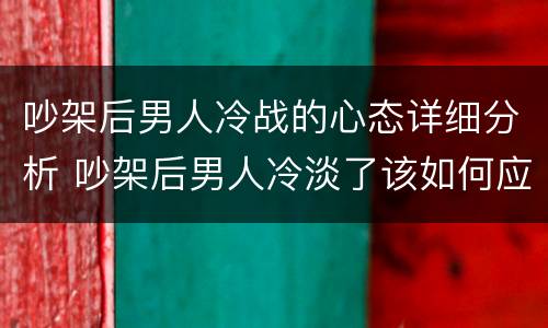 吵架后男人冷战的心态详细分析 吵架后男人冷淡了该如何应对