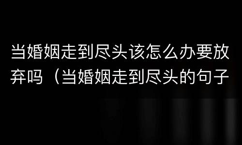 当婚姻走到尽头该怎么办要放弃吗（当婚姻走到尽头的句子）
