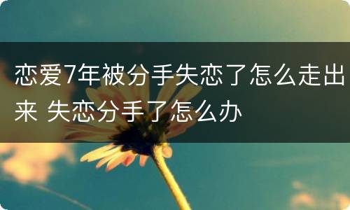 恋爱7年被分手失恋了怎么走出来 失恋分手了怎么办