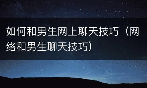 如何和男生网上聊天技巧（网络和男生聊天技巧）