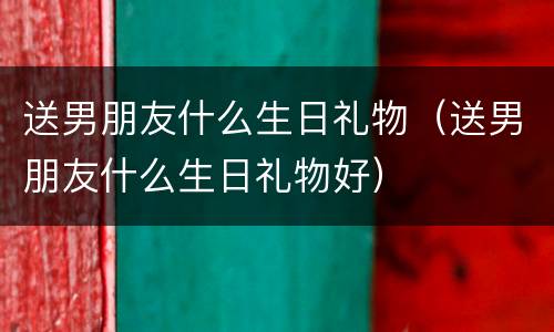 送男朋友什么生日礼物（送男朋友什么生日礼物好）