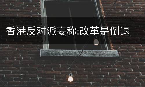 香港反对派妄称:改革是倒退