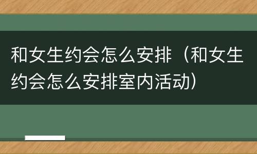 和女生约会怎么安排（和女生约会怎么安排室内活动）