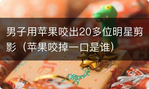 男子用苹果咬出20多位明星剪影（苹果咬掉一口是谁）
