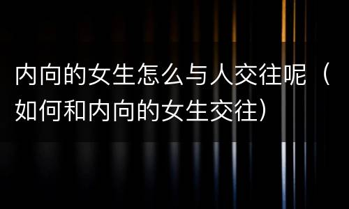 内向的女生怎么与人交往呢（如何和内向的女生交往）