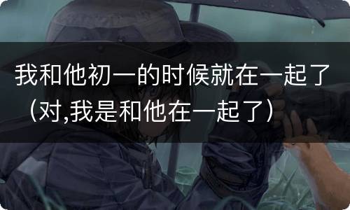 我和他初一的时候就在一起了（对,我是和他在一起了）