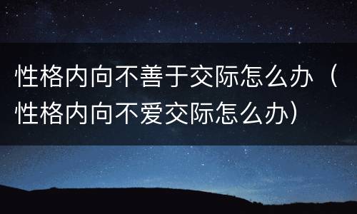 性格内向不善于交际怎么办（性格内向不爱交际怎么办）