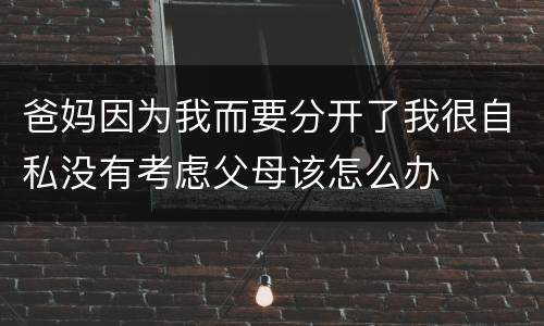爸妈因为我而要分开了我很自私没有考虑父母该怎么办