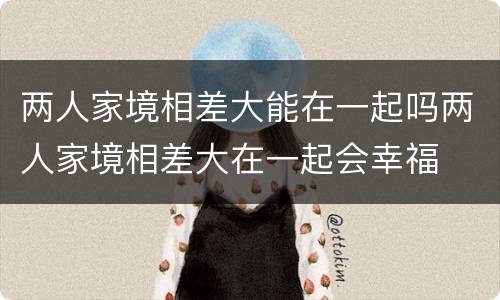 两人家境相差大能在一起吗两人家境相差大在一起会幸福