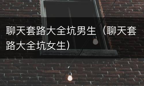 聊天套路大全坑男生（聊天套路大全坑女生）