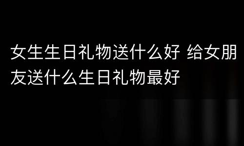 女生生日礼物送什么好 给女朋友送什么生日礼物最好