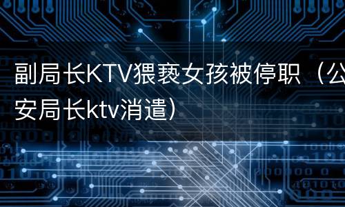 副局长KTV猥亵女孩被停职（公安局长ktv消遣）