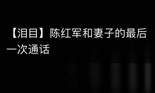 【泪目】陈红军和妻子的最后一次通话