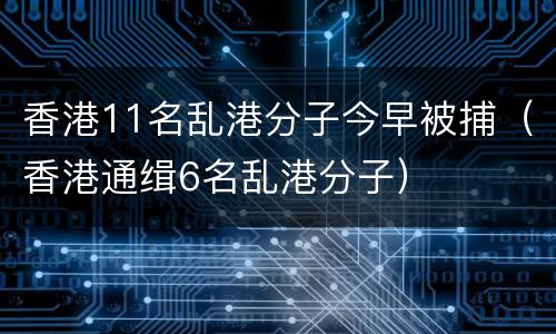 香港11名乱港分子今早被捕（香港通缉6名乱港分子）