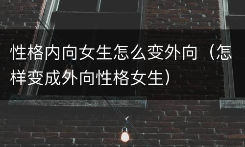 性格内向女生怎么变外向（怎样变成外向性格女生）