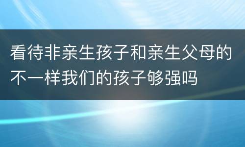 看待非亲生孩子和亲生父母的不一样我们的孩子够强吗