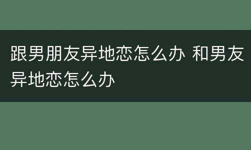 跟男朋友异地恋怎么办 和男友异地恋怎么办