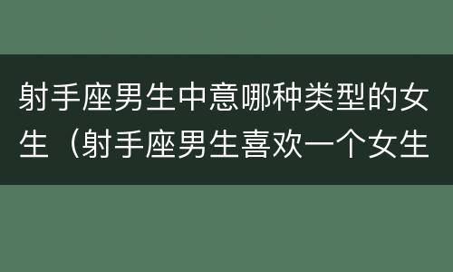射手座男生中意哪种类型的女生（射手座男生喜欢一个女生是什么样的）
