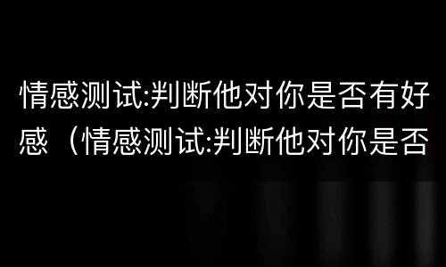 情感测试:判断他对你是否有好感（情感测试:判断他对你是否有好感）