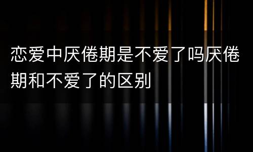 恋爱中厌倦期是不爱了吗厌倦期和不爱了的区别