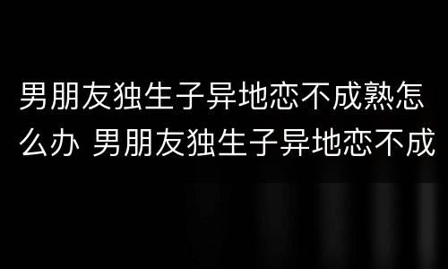 男朋友独生子异地恋不成熟怎么办 男朋友独生子异地恋不成熟怎么办呀