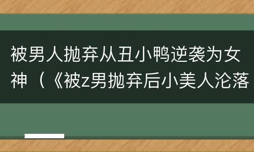 被男人抛弃从丑小鸭逆袭为女神（《被z男抛弃后小美人沦落街头》在线阅读）