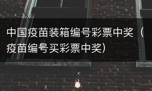 中国疫苗装箱编号彩票中奖（疫苗编号买彩票中奖）