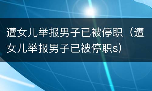 遭女儿举报男子已被停职（遭女儿举报男子已被停职s）