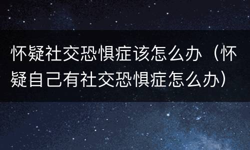 怀疑社交恐惧症该怎么办（怀疑自己有社交恐惧症怎么办）