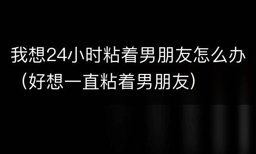 我想24小时粘着男朋友怎么办（好想一直粘着男朋友）