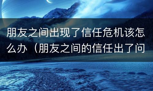 朋友之间出现了信任危机该怎么办（朋友之间的信任出了问题怎么解决）