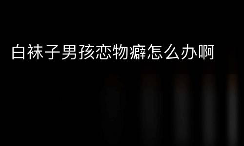 白袜子男孩恋物癖怎么办啊