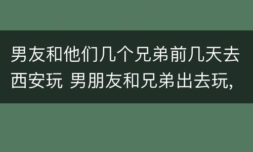 男友和他们几个兄弟前几天去西安玩 男朋友和兄弟出去玩,到底管不管