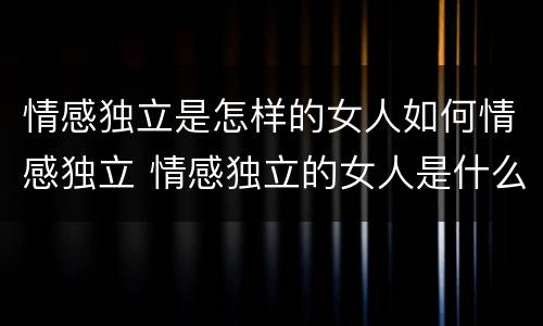 情感独立是怎样的女人如何情感独立 情感独立的女人是什么样子