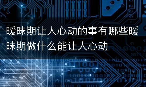 暧昧期让人心动的事有哪些暧昧期做什么能让人心动