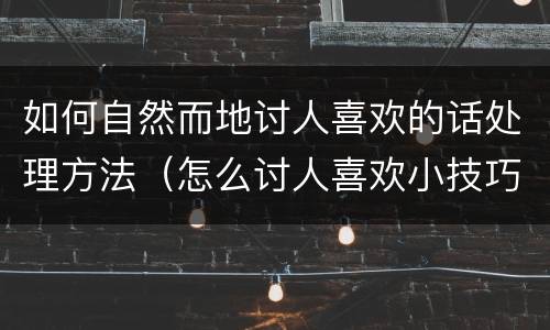 如何自然而地讨人喜欢的话处理方法（怎么讨人喜欢小技巧）