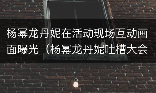 杨幂龙丹妮在活动现场互动画面曝光（杨幂龙丹妮吐槽大会）