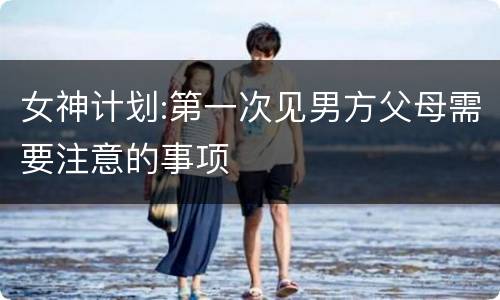 女神计划:第一次见男方父母需要注意的事项