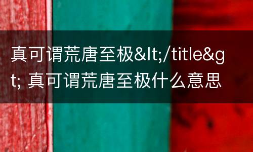 真可谓荒唐至极</title> 真可谓荒唐至极什么意思