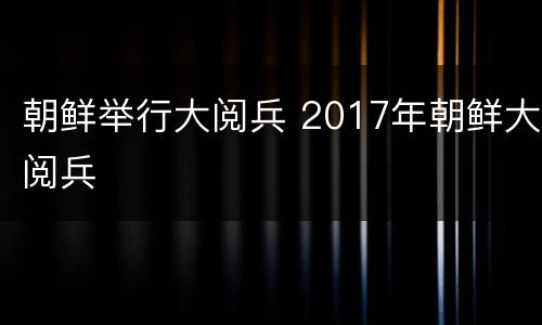 朝鲜举行大阅兵 2017年朝鲜大阅兵