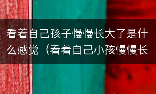 看着自己孩子慢慢长大了是什么感觉（看着自己小孩慢慢长大）