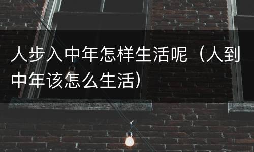 人步入中年怎样生活呢（人到中年该怎么生活）