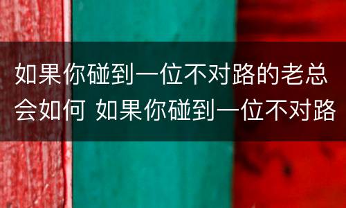 如果你碰到一位不对路的老总会如何 如果你碰到一位不对路的老总会如何对待