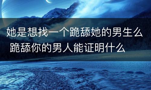 她是想找一个跪舔她的男生么 跪舔你的男人能证明什么