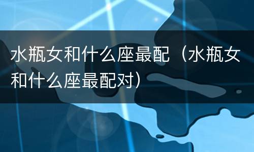 水瓶女和什么座最配（水瓶女和什么座最配对）