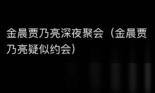 金晨贾乃亮深夜聚会（金晨贾乃亮疑似约会）