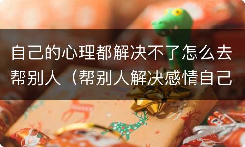 自己的心理都解决不了怎么去帮别人（帮别人解决感情自己解决不了）