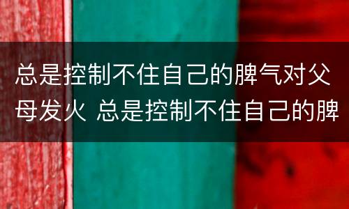 总是控制不住自己的脾气对父母发火 总是控制不住自己的脾气对父母发火怎么办