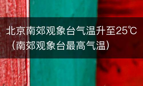北京南郊观象台气温升至25℃（南郊观象台最高气温）