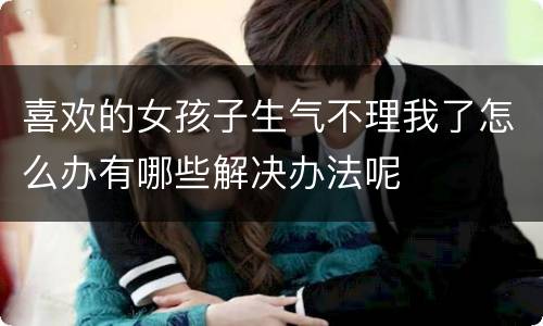 喜欢的女孩子生气不理我了怎么办有哪些解决办法呢